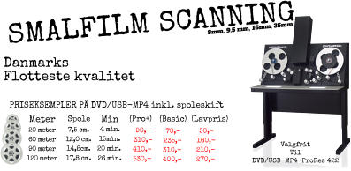 -   MeterSpole    Min    (Pro+) (Basic)  (Lavpris)  20 meter 60 meter 90 meter 120 meter 7,5 cm. 12,0 cm. 14,8cm. 17,8 cm. 50,- 160,- 210,- 270,- 70,- 235,- 310,- 400,- PRISEKSEMPLER PÅ DVD/USB-MP4 inkl. spoleskift Valgfrit  Til DVD/USB-MP4-ProRes 422 90,- 310,- 410,- 530,- Danmarks Flotteste kvalitet  8mm, 9,5 mm, 16mm, 35mm  SMALFILM SCANNING 4 min. 15min. 20 min. 26 min.